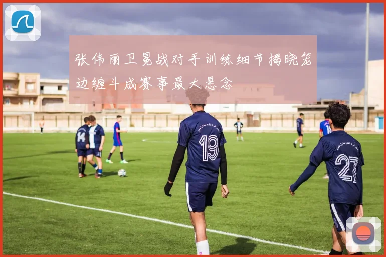 张伟丽卫冕战对手训练细节揭晓笼边缠斗成赛事最大悬念