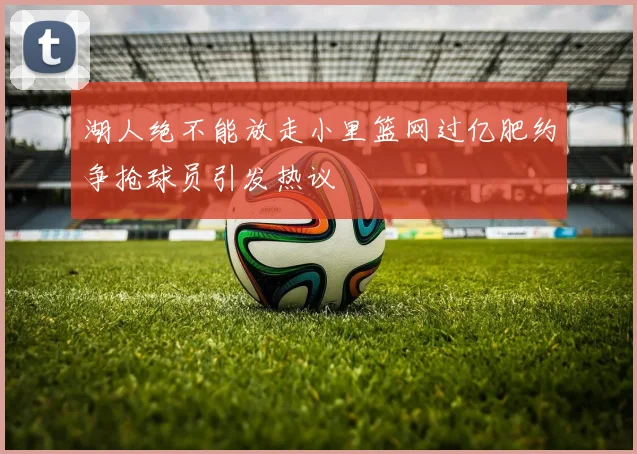 湖人绝不能放走小里篮网过亿肥约争抢球员引发热议