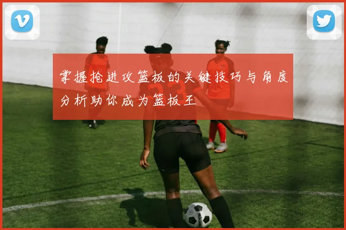 掌握抢进攻篮板的关键技巧与角度分析助你成为篮板王