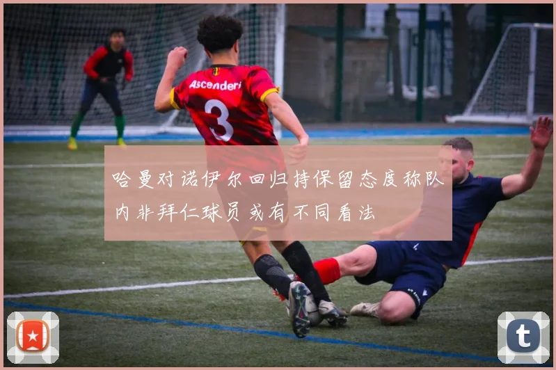 哈曼对诺伊尔回归持保留态度称队内非拜仁球员或有不同看法
