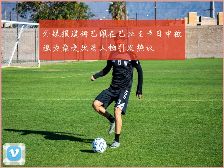 外媒报道姆巴佩在巴拉圭节日中被选为最受厌恶人物引发热议