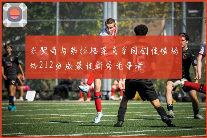 东契奇与弗拉格菜鸟季同创佳绩场均212分成最佳新秀竞争者