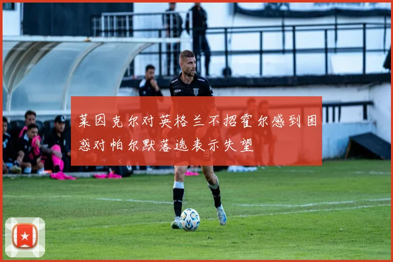 莱因克尔对英格兰不招霍尔感到困惑对帕尔默落选表示失望