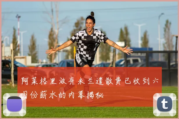 阿莱格里放弃米兰遣散费已收到六月份薪水的内幕揭秘