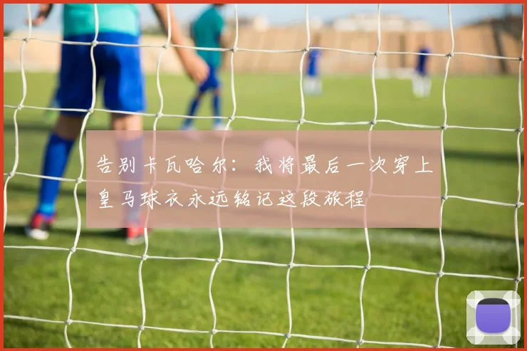 告别卡瓦哈尔：我将最后一次穿上皇马球衣永远铭记这段旅程