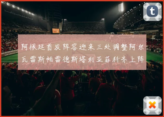阿根廷首发阵容迎来三处调整阿尔瓦雷斯帕雷德斯塔利亚菲科齐上阵