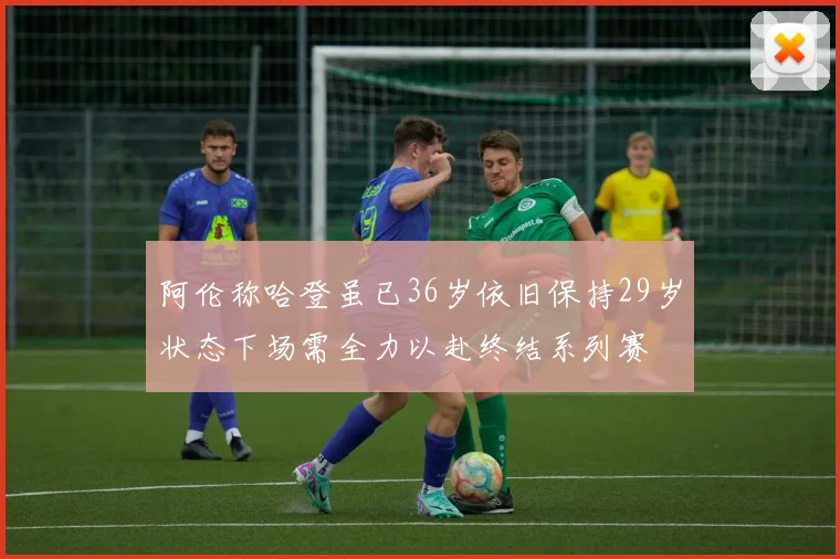 阿伦称哈登虽已36岁依旧保持29岁状态下场需全力以赴终结系列赛