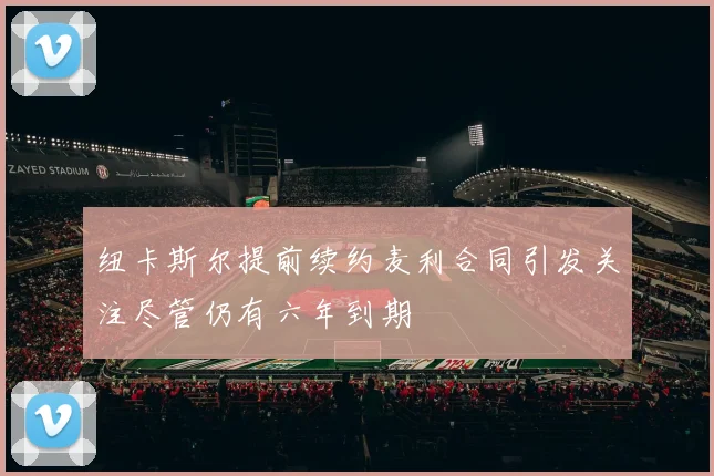 纽卡斯尔提前续约麦利合同引发关注尽管仍有六年到期