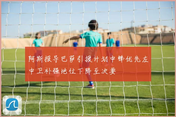 阿斯报导巴萨引援计划中锋优先左中卫补强地位下降至次要